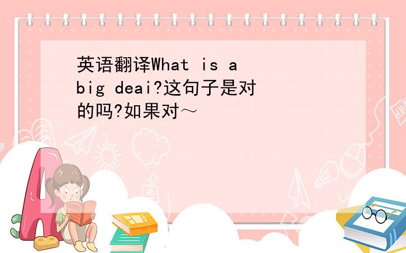 英语翻译What is a big deai?这句子是对的吗?如果对～