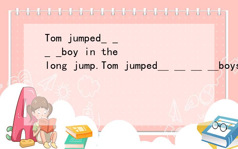 Tom jumped_ _ _ _boy in the long jump.Tom jumped＿ ＿ ＿ ＿boys in the long jump.汤姆在跳远比赛中比任何一个男孩都跳得远.要求填空.