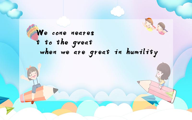 We cone nearest to the gveat when we are great in humility