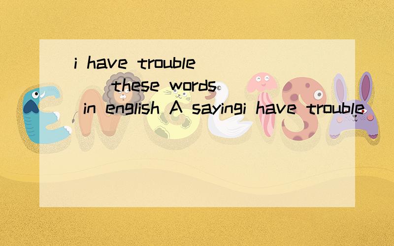 i have trouble _ these words in english A sayingi have trouble _ these words in english A saying B speaking C to say D to speak