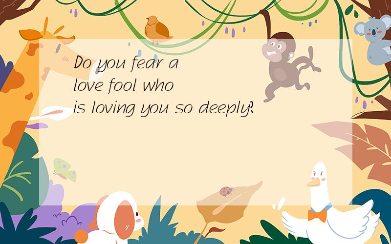 Do you fear a love fool who is loving you so deeply?
