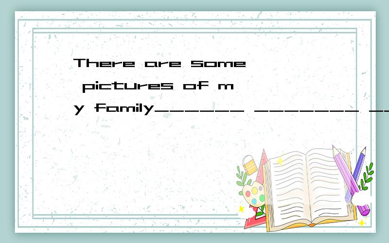 There are some pictures of my family______ _______ ________