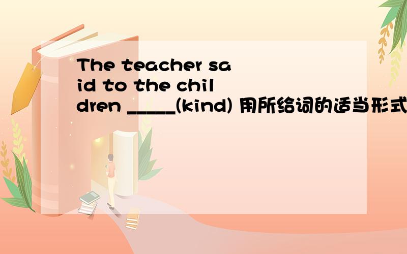 The teacher said to the children _____(kind) 用所给词的适当形式填空