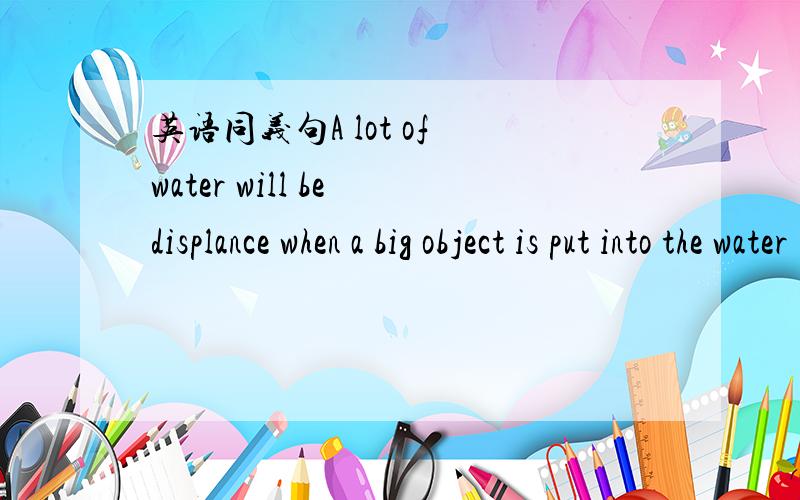 英语同义句A lot of water will be displance when a big object is put into the water