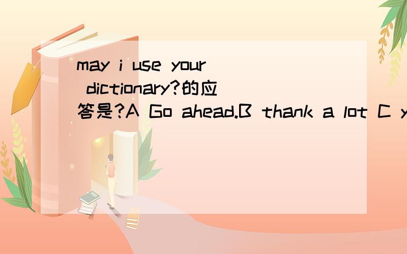 may i use your dictionary?的应答是?A Go ahead.B thank a lot C yes ,you can't为什么是aA？