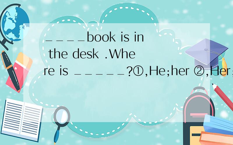____book is in the desk .Where is _____?①,He;her ②,Her；him ③,Her；his ④,His；her