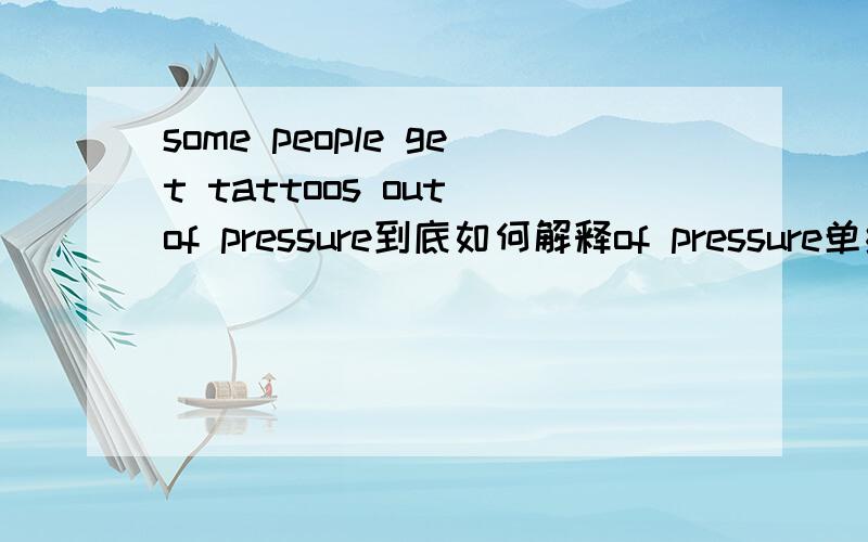 some people get tattoos out of pressure到底如何解释of pressure单纯按语法两个理解是不是都可以呢?