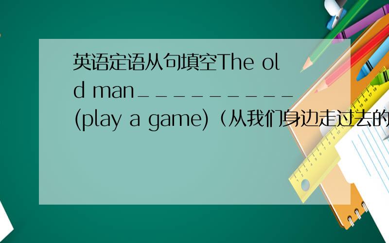 英语定语从句填空The old man_________(play a game)（从我们身边走过去的） is my grandfather