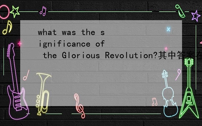 what was the significance of the Glorious Revolution?其中答案在其中,但是我不知道哪到哪,