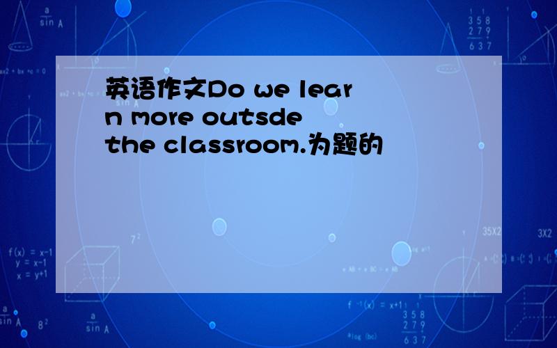 英语作文Do we learn more outsde the classroom.为题的