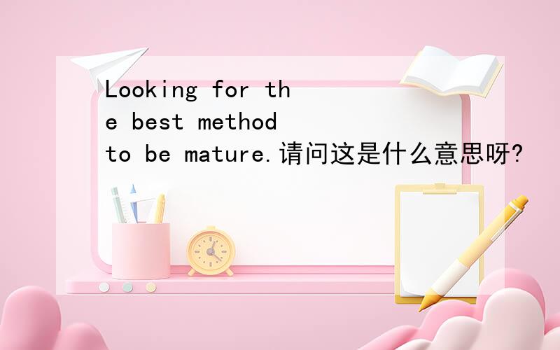 Looking for the best method to be mature.请问这是什么意思呀?