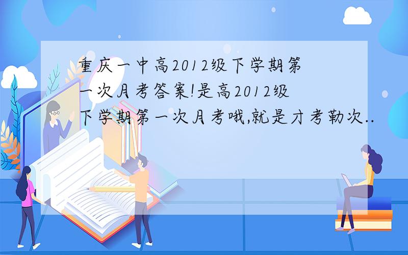 重庆一中高2012级下学期第一次月考答案!是高2012级下学期第一次月考哦,就是才考勒次..