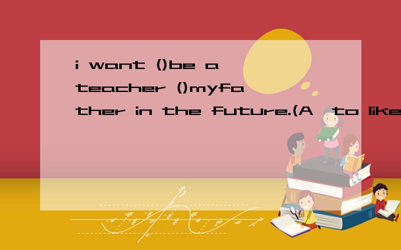i want ()be a teacher ()myfather in the future.(A,to likeB,to of C,of in)