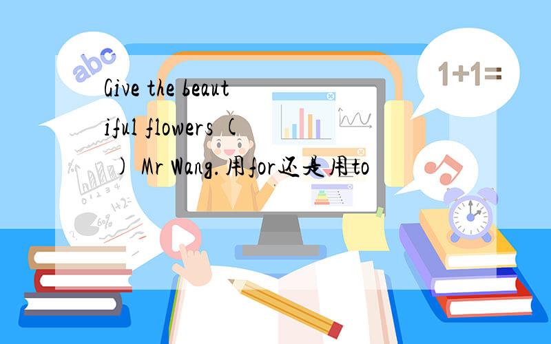 Give the beautiful flowers ( ) Mr Wang.用for还是用to