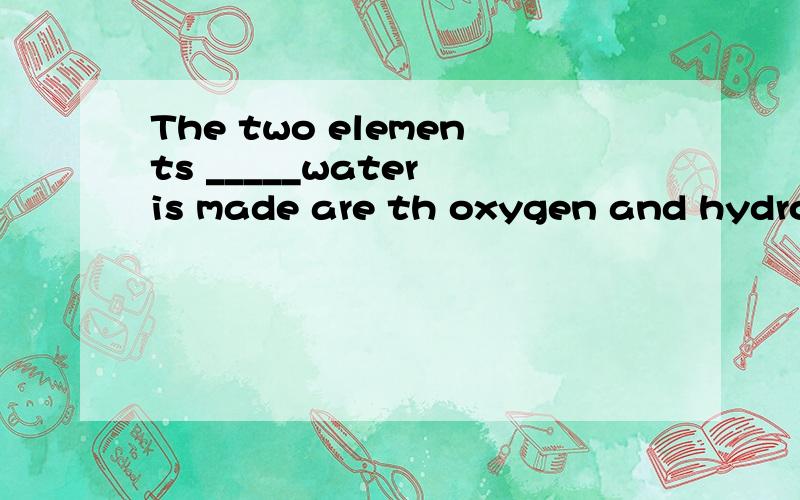 The two elements _____water is made are th oxygen and hydrogen.A thatB whichC of whichD with which