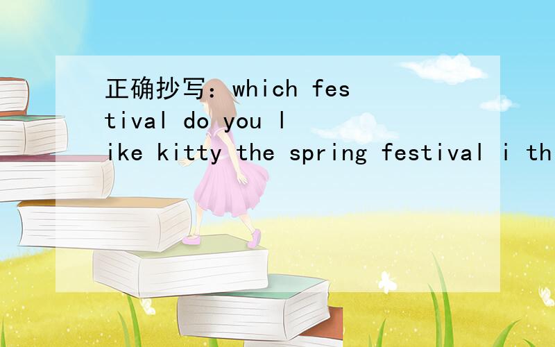 正确抄写：which festival do you like kitty the spring festival i think二.写出与划线部分同类的单词We learn (painting),___  and___at school.2.In the music room,there are (drums),__and___.3.__,___,___and Friday are weekdays.4.Playing (