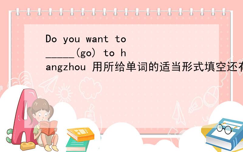 Do you want to_____(go) to hangzhou 用所给单词的适当形式填空还有2.my faher was ______(bear) in Xi an.3.peking man ____(get) water from the river nearby.4.Would you like to _______(go) to Australia?5.they are _____(talk)about their holid
