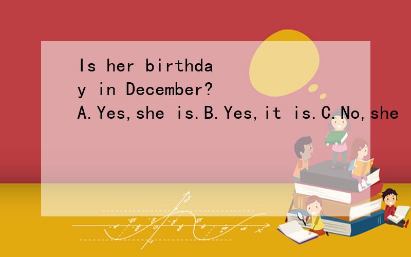 Is her birthday in December?A.Yes,she is.B.Yes,it is.C.No,she isn't.还要说出理由!好的话,还有额外悬赏分!