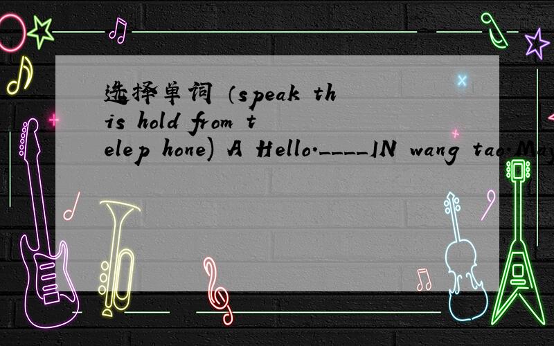 选择单词 （speak this hold from telep hone) A Hello.____IN wang tao.May l___ to peter?B ____ on,please.peter Your_______ lt s_____ WangtaoA Hello.____IN A Hello_____is