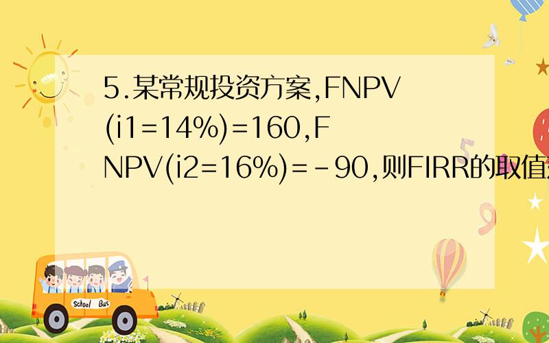 5.某常规投资方案,FNPV(i1=14%)=160,FNPV(i2=16%)=-90,则FIRR的取值范围为( C                     书28页).这是怎么做的?　　A.16%