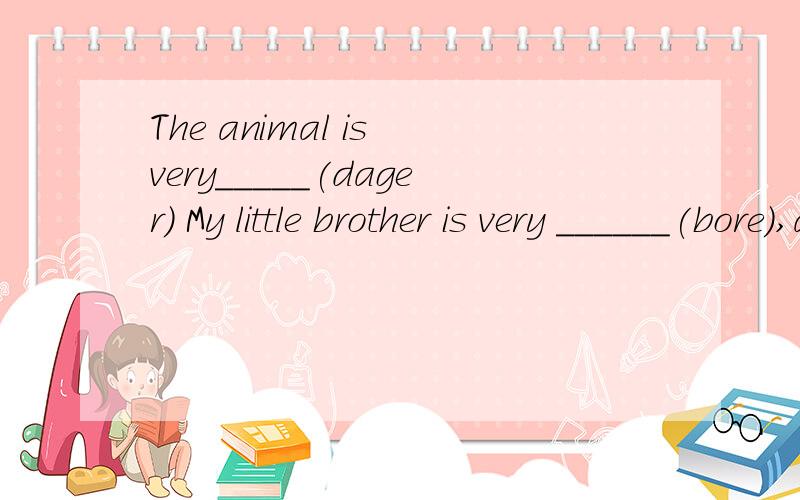 The animal is very_____(dager) My little brother is very ______(bore),and I don't like him at all