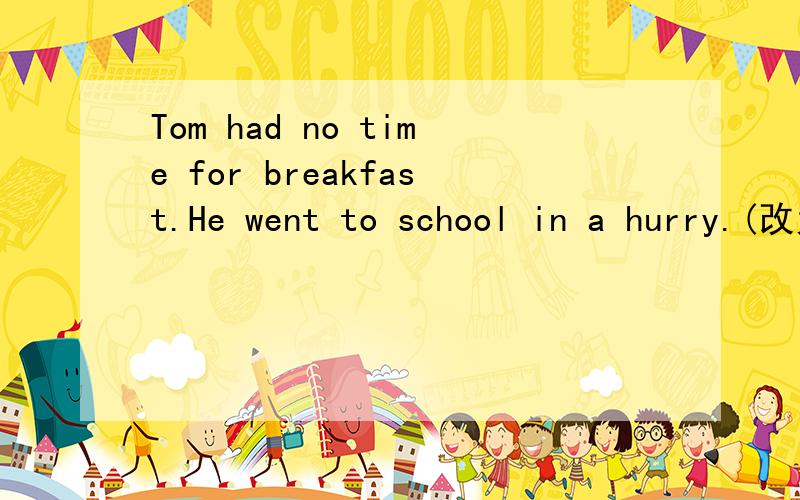 Tom had no time for breakfast.He went to school in a hurry.(改为同义句）
