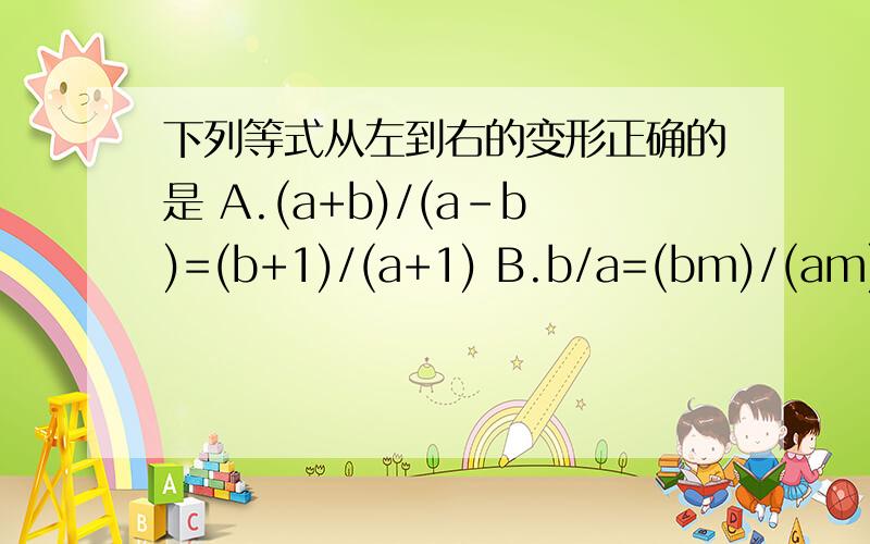 下列等式从左到右的变形正确的是 A.(a+b)/(a-b)=(b+1)/(a+1) B.b/a=(bm)/(am) C.(ab)/a^2 D.b/a=b^2/a^2