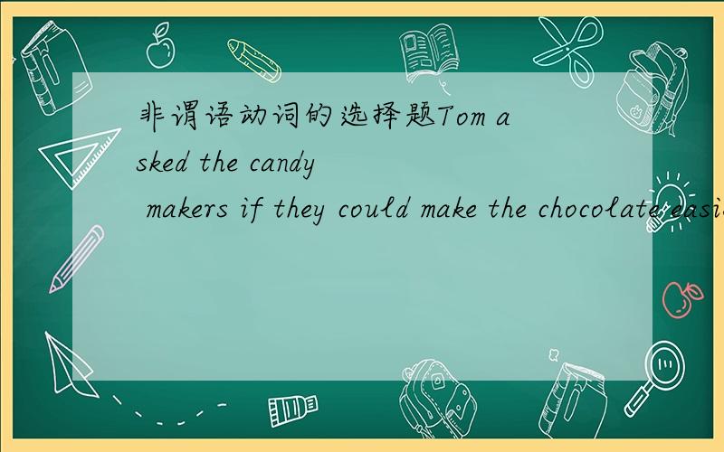 非谓语动词的选择题Tom asked the candy makers if they could make the chocolate easier __into small pieces.A.break B.breakingC.broken D.to break