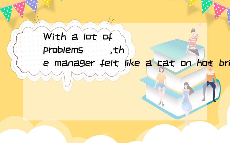 With a lot of problems __,the manager felt like a cat on hot bricks.A.solved B.solving C.to solve D.being solved请说明理由,
