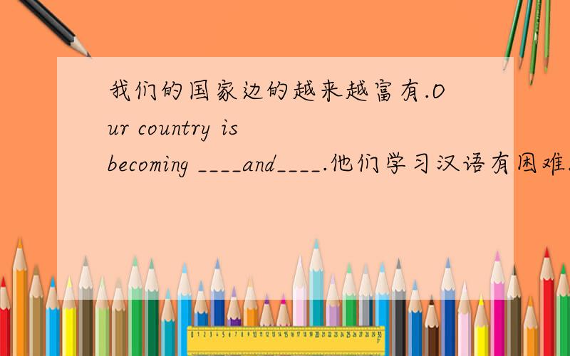 我们的国家边的越来越富有.Our country is becoming ____and____.他们学习汉语有困难.They have____ _____Chinese.