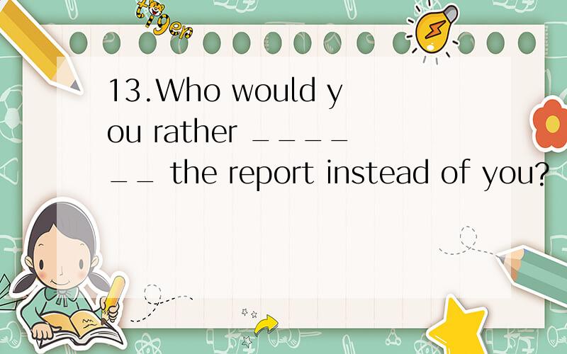 13.Who would you rather ______ the report instead of you?