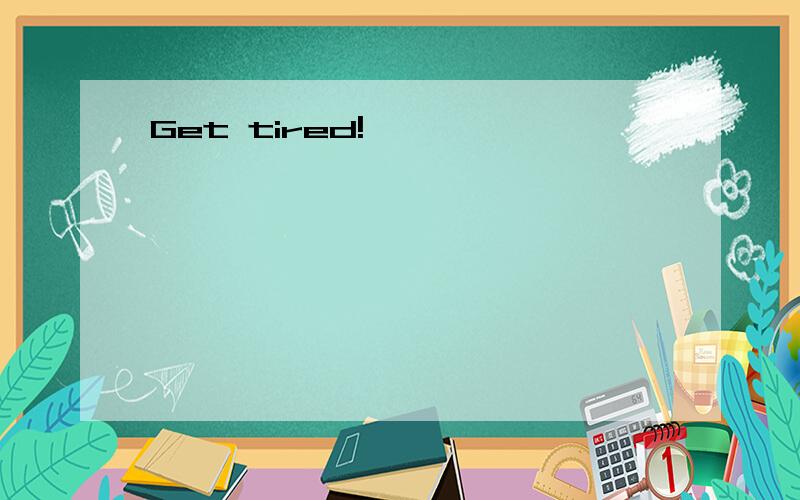 Get tired!