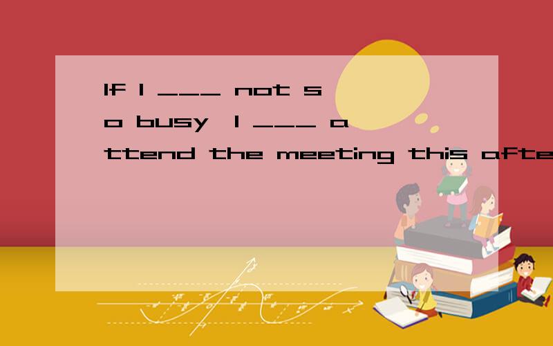 If I ___ not so busy,I ___ attend the meeting this afternoon.If I ___ not so busy,I ___ attend the meeting this afternoon.A.was; would B.am; will C.were; would be D.will be; will选哪个答案,还是答案有误
