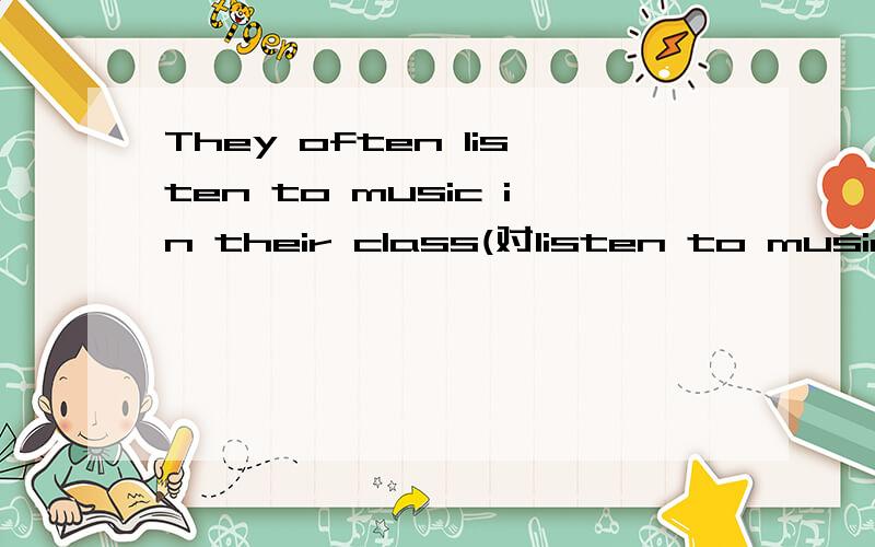 They often listen to music in their class(对listen to music提问