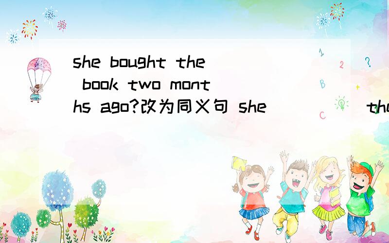 she bought the book two months ago?改为同义句 she （ ）（ ）the book （ )two months