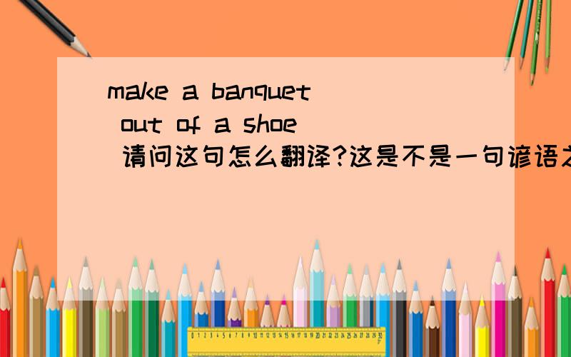 make a banquet out of a shoe 请问这句怎么翻译?这是不是一句谚语之类的?
