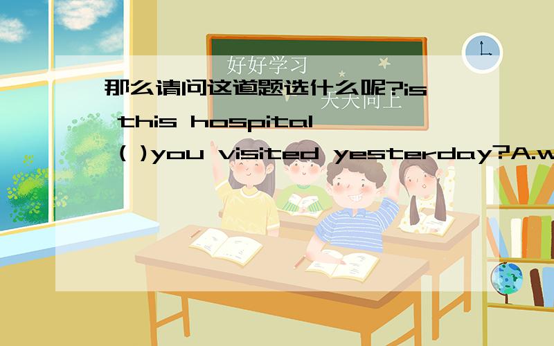 那么请问这道题选什么呢?is this hospital ( )you visited yesterday?A.which B.that C.where D.the on