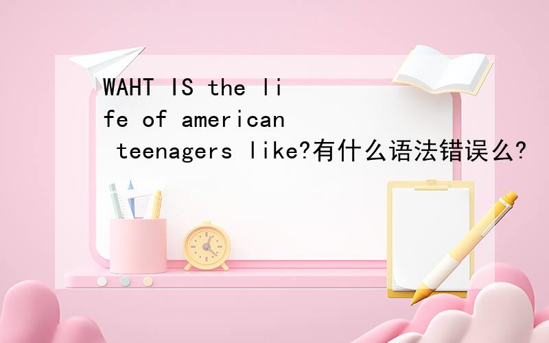 WAHT IS the life of american teenagers like?有什么语法错误么?