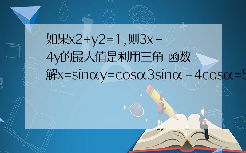 如果x2+y2=1,则3x-4y的最大值是利用三角 函数解x=sinαy=cosα3sinα-4cosα=5（3/5sinα-4/5cosα)