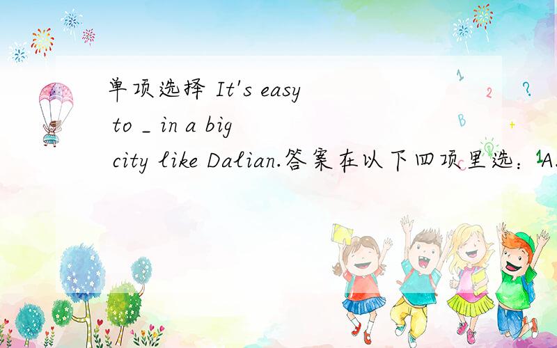 单项选择 It's easy to _ in a big city like Dalian.答案在以下四项里选：A.get lose B.get losing C.getting lost D.get lost