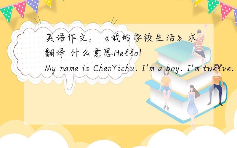 英语作文：《我的学校生活》求翻译 什么意思Hello! My name is ChenYichu. I'm a boy. I'm twelve. I'm in Class 7, Grade 7. In our class, every student has an English name. Our classroom is wide and bright. There are forty-six students