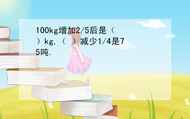 100kg增加2/5后是（ ）kg,（ ）减少1/4是75吨.