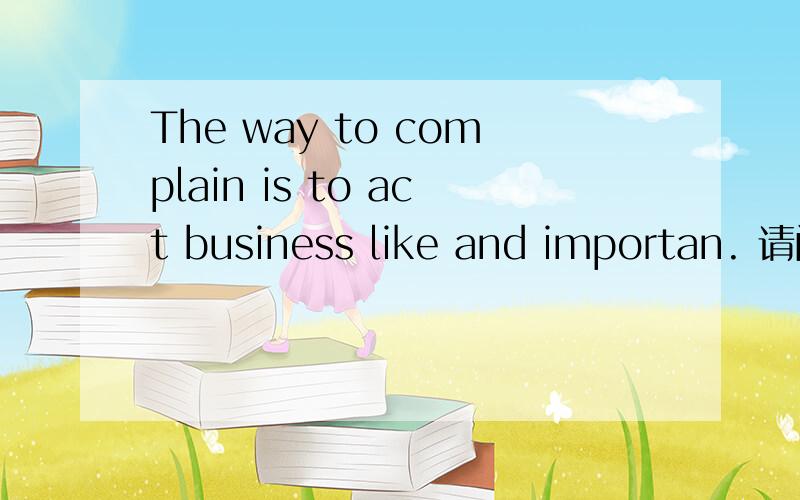 The way to complain is to act business like and importan. 请问怎么翻译啊