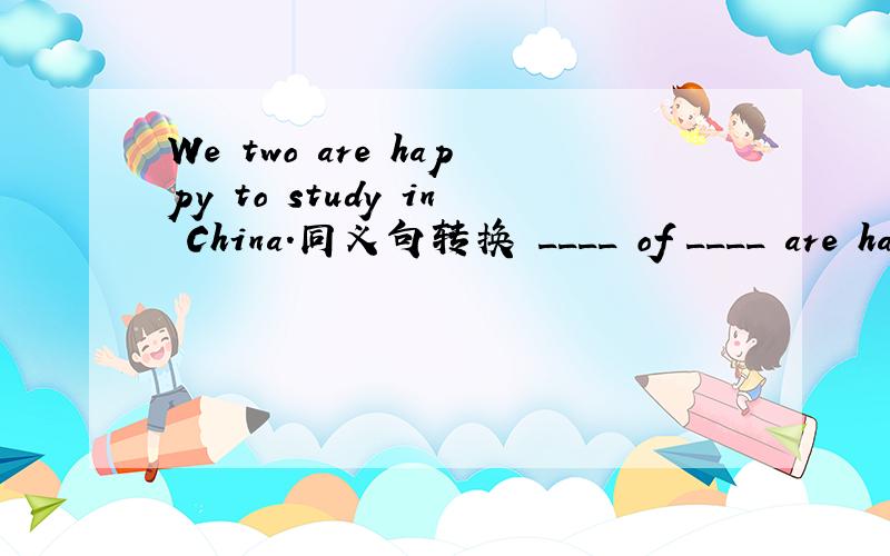 We two are happy to study in China.同义句转换 ____ of ____ are happy to study in China.