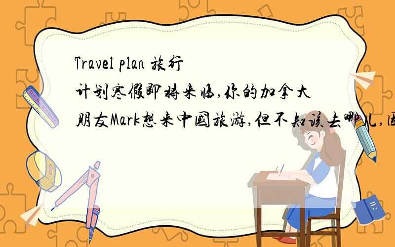 Travel plan 旅行计划寒假即将来临,你的加拿大朋友Mark想来中国旅游,但不知该去哪儿,因此来信询问你的建议,请你根据下面的Travel plan给他写一份回信.Destination：HainaCost :8,00yuanduration :five days and