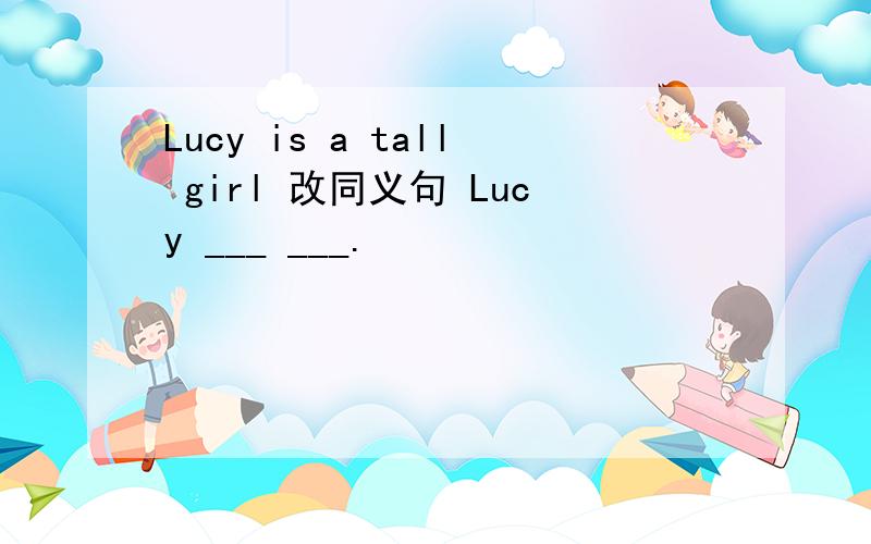 Lucy is a tall girl 改同义句 Lucy ___ ___.