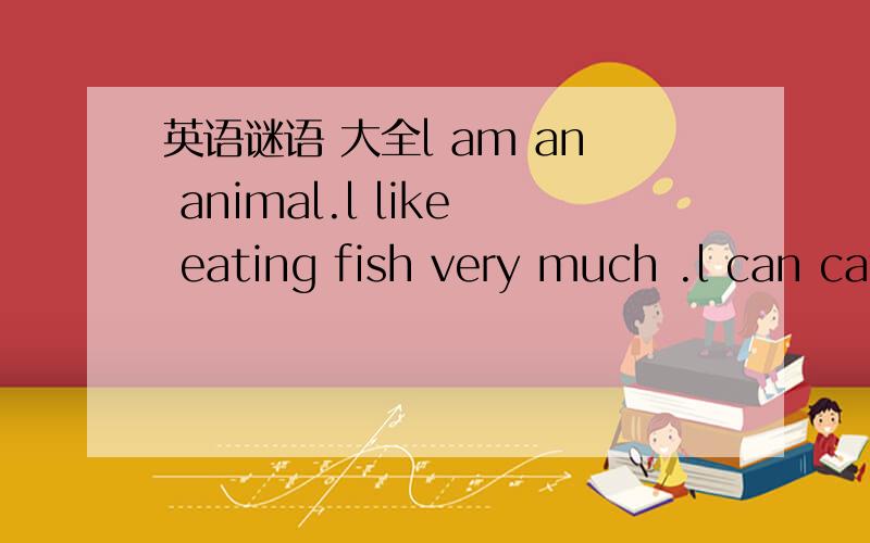英语谜语 大全l am an animal.l like eating fish very much .l can catch mice for you.Who am