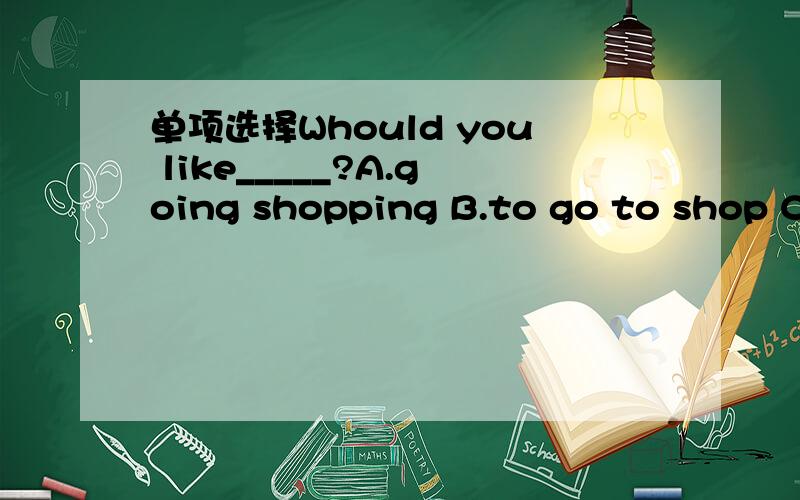 单项选择Whould you like_____?A.going shopping B.to go to shop C.to go shopping D.going to shop