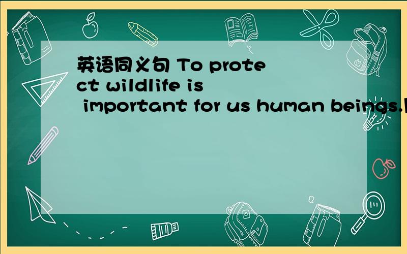 英语同义句 To protect wildlife is important for us human beings.用It is ...that ...的句型