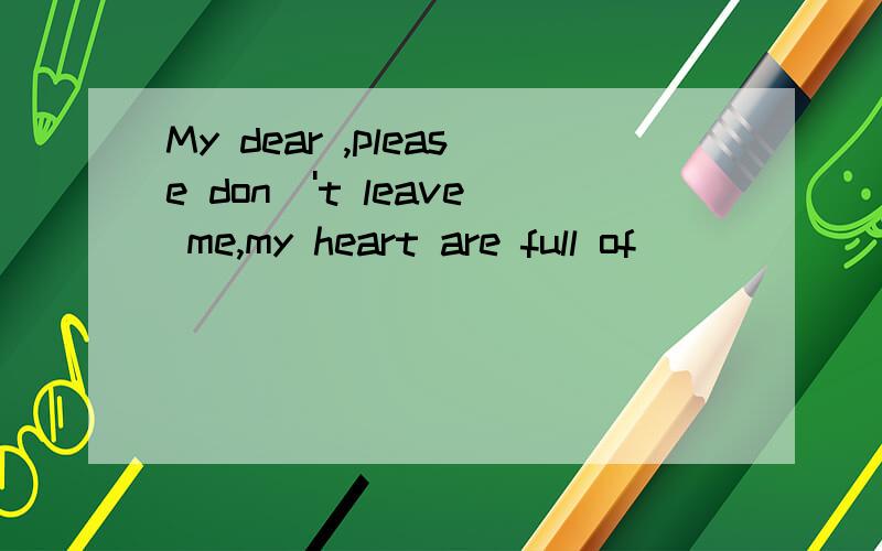 My dear ,please don\'t leave me,my heart are full of